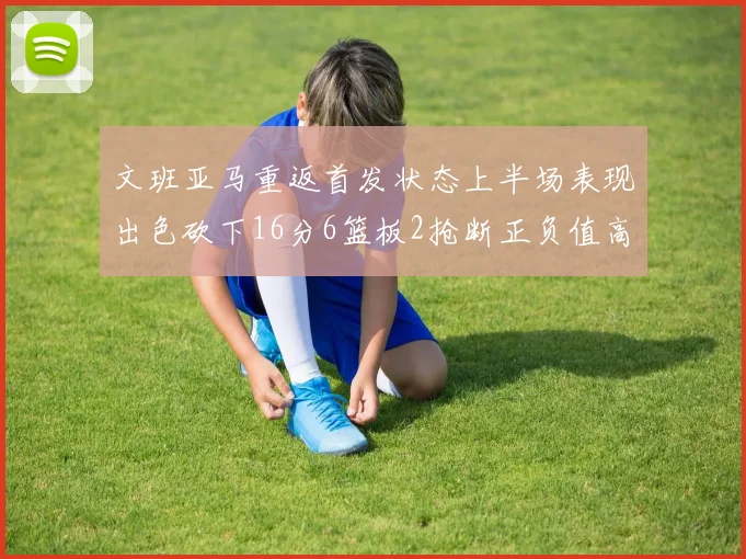 文班亚马重返首发状态上半场表现出色砍下16分6篮板2抢断正负值高达21