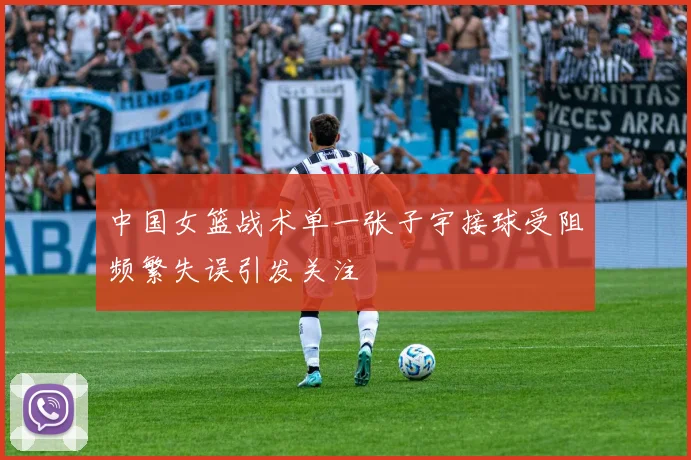 中国女篮战术单一张子宇接球受阻频繁失误引发关注