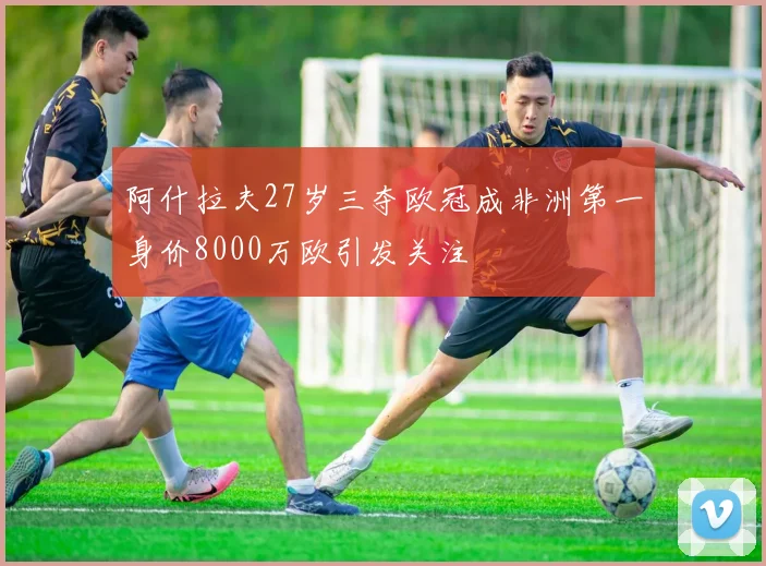 阿什拉夫27岁三夺欧冠成非洲第一身价8000万欧引发关注