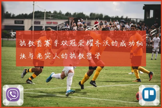 执教首赛季双冠荣耀齐沃的成功秘诀与老实人的执教哲学