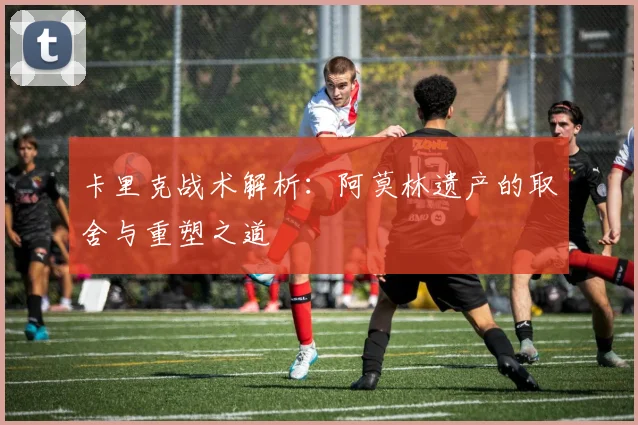 卡里克战术解析：阿莫林遗产的取舍与重塑之道