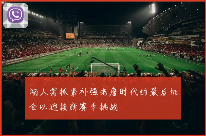 湖人需抓紧补强老詹时代的最后机会以迎接新赛季挑战