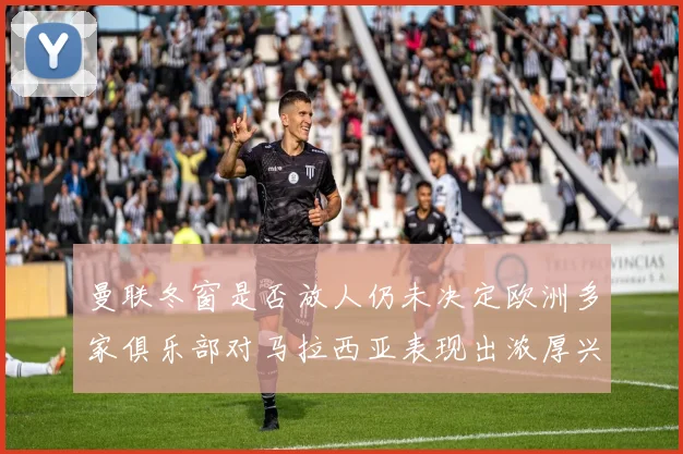 曼联冬窗是否放人仍未决定欧洲多家俱乐部对马拉西亚表现出浓厚兴趣