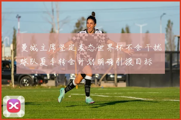 曼城主席坚定表态世界杯不会干扰球队夏季转会计划明确引援目标