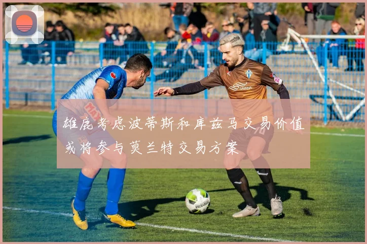 雄鹿考虑波蒂斯和库兹马交易价值或将参与莫兰特交易方案