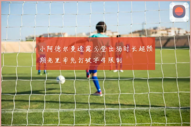 小阿德尔曼透露戈登出场时长超预期老里率先打破字母限制