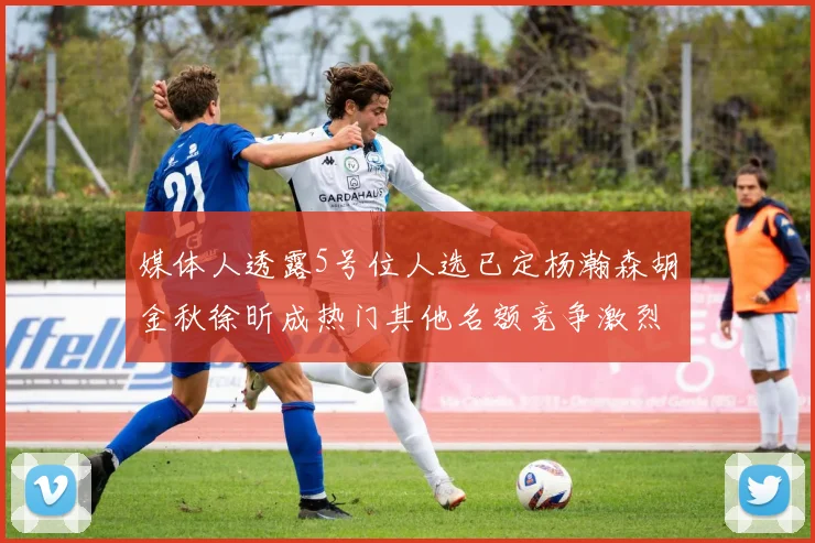 媒体人透露5号位人选已定杨瀚森胡金秋徐昕成热门其他名额竞争激烈