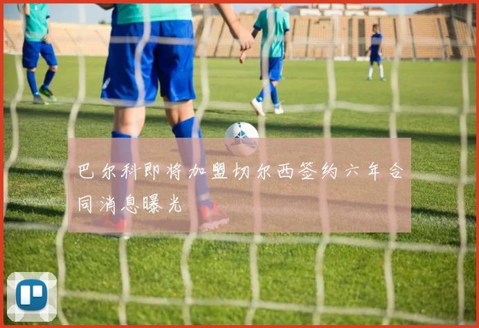 巴尔科即将加盟切尔西签约六年合同消息曝光