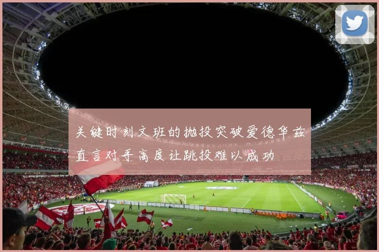 关键时刻文班的抛投突破爱德华兹直言对手高度让跳投难以成功