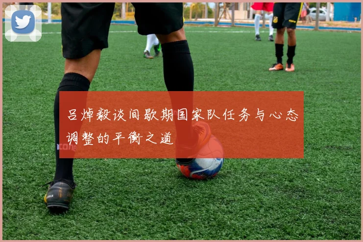 吕焯毅谈间歇期国家队任务与心态调整的平衡之道