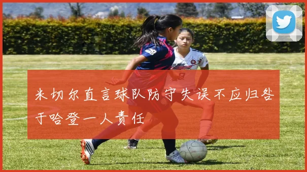 米切尔直言球队防守失误不应归咎于哈登一人责任