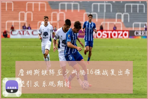 詹姆斯缺阵至少两场16强战复出希望引发乐观期待