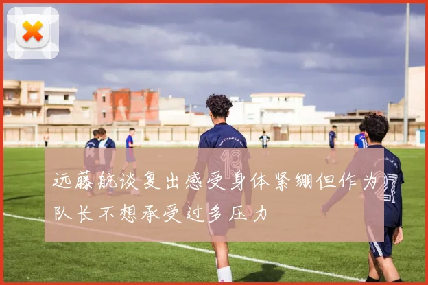 远藤航谈复出感受身体紧绷但作为队长不想承受过多压力
